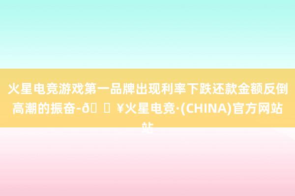 火星电竞游戏第一品牌出现利率下跌还款金额反倒高潮的振奋-🔥火星电竞·(CHINA)官方网站