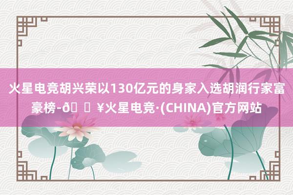 火星电竞胡兴荣以130亿元的身家入选胡润行家富豪榜-🔥火星电竞·(CHINA)官方网站