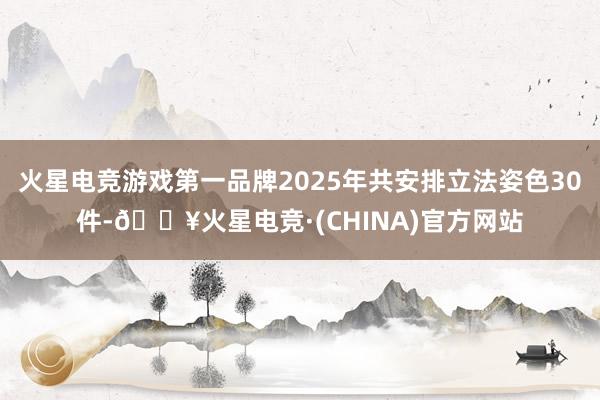 火星电竞游戏第一品牌2025年共安排立法姿色30件-🔥火星电竞·(CHINA)官方网站