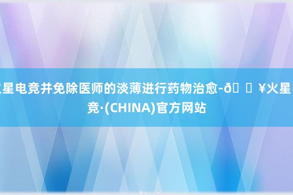 火星电竞并免除医师的淡薄进行药物治愈-🔥火星电竞·(CHINA)官方网站