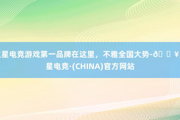 火星电竞游戏第一品牌在这里，不雅全国大势-🔥火星电竞·(CHINA)官方网站