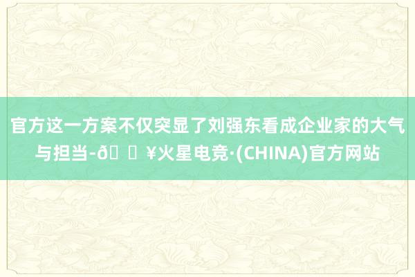 官方这一方案不仅突显了刘强东看成企业家的大气与担当-🔥火星电竞·(CHINA)官方网站