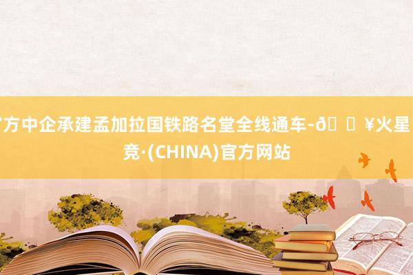官方中企承建孟加拉国铁路名堂全线通车-🔥火星电竞·(CHINA)官方网站