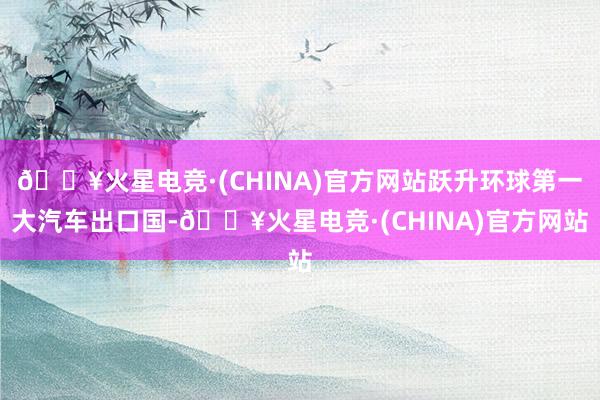 🔥火星电竞·(CHINA)官方网站跃升环球第一大汽车出口国-🔥火星电竞·(CHINA)官方网站