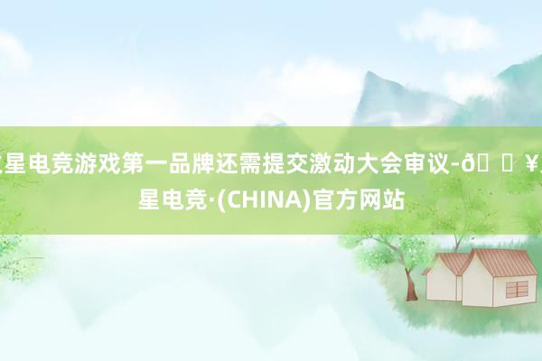 火星电竞游戏第一品牌还需提交激动大会审议-🔥火星电竞·(CHINA)官方网站