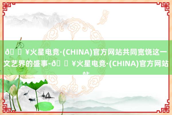 🔥火星电竞·(CHINA)官方网站共同宽饶这一文艺界的盛事-🔥火星电竞·(CHINA)官方网站