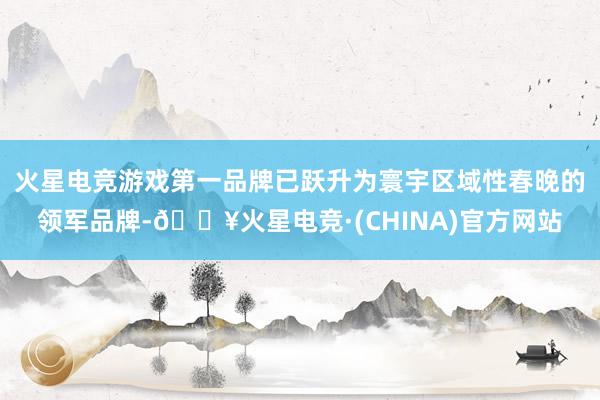 火星电竞游戏第一品牌已跃升为寰宇区域性春晚的领军品牌-🔥火星电竞·(CHINA)官方网站