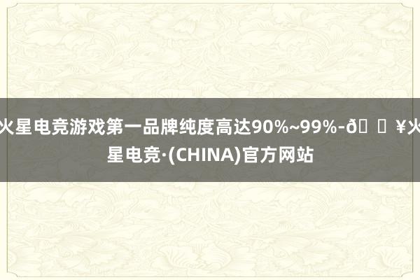 火星电竞游戏第一品牌纯度高达90%~99%-🔥火星电竞·(CHINA)官方网站
