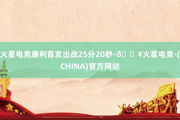 火星电竞康利首发出战25分20秒-🔥火星电竞·(CHINA)官方网站