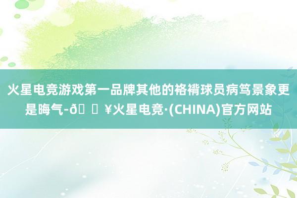 火星电竞游戏第一品牌其他的袼褙球员病笃景象更是晦气-🔥火星电竞·(CHINA)官方网站