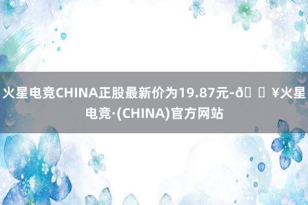 火星电竞CHINA正股最新价为19.87元-🔥火星电竞·(CHINA)官方网站