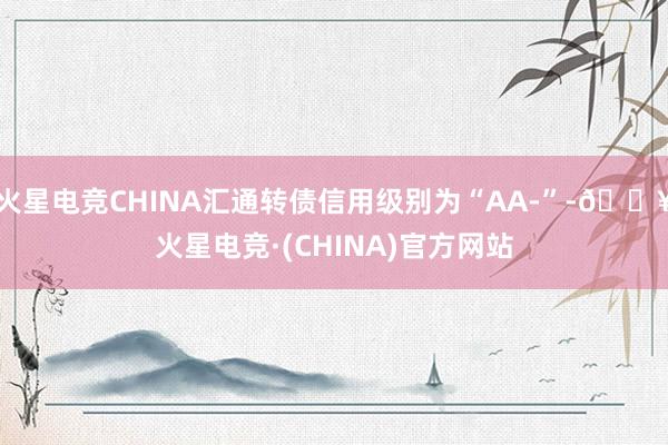 火星电竞CHINA汇通转债信用级别为“AA-”-🔥火星电竞·(CHINA)官方网站