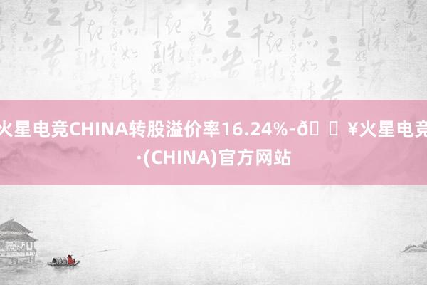 火星电竞CHINA转股溢价率16.24%-🔥火星电竞·(CHINA)官方网站