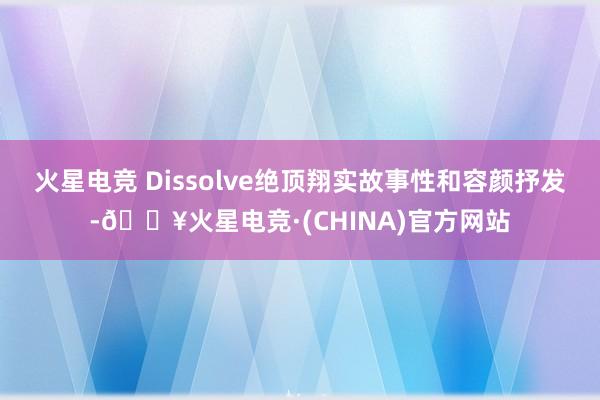 火星电竞 Dissolve绝顶翔实故事性和容颜抒发-🔥火星电竞·(CHINA)官方网站