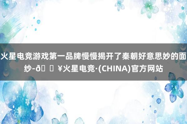 火星电竞游戏第一品牌慢慢揭开了秦朝好意思妙的面纱-🔥火星电竞·(CHINA)官方网站