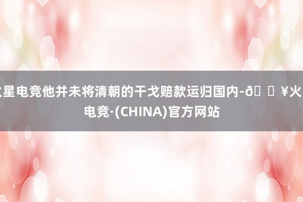 火星电竞他并未将清朝的干戈赔款运归国内-🔥火星电竞·(CHINA)官方网站