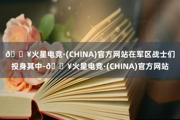 🔥火星电竞·(CHINA)官方网站在军区战士们投身其中-🔥火星电竞·(CHINA)官方网站