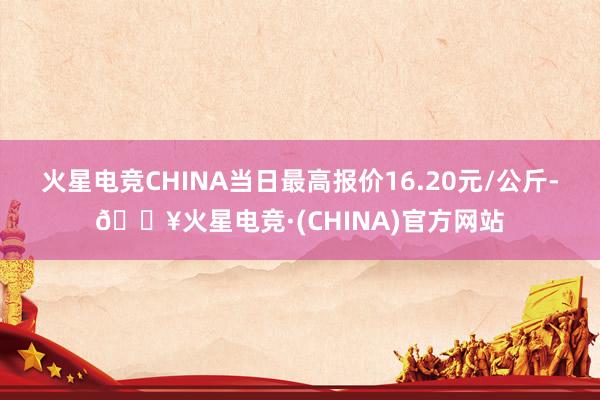 火星电竞CHINA当日最高报价16.20元/公斤-🔥火星电竞·(CHINA)官方网站