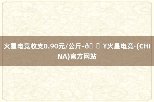火星电竞收支0.90元/公斤-🔥火星电竞·(CHINA)官方网站