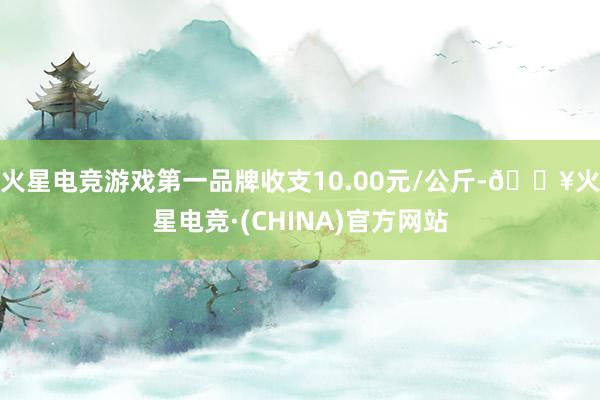 火星电竞游戏第一品牌收支10.00元/公斤-🔥火星电竞·(CHINA)官方网站