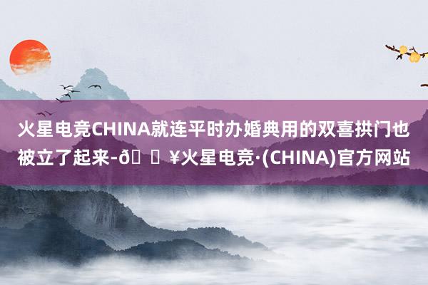 火星电竞CHINA就连平时办婚典用的双喜拱门也被立了起来-🔥火星电竞·(CHINA)官方网站