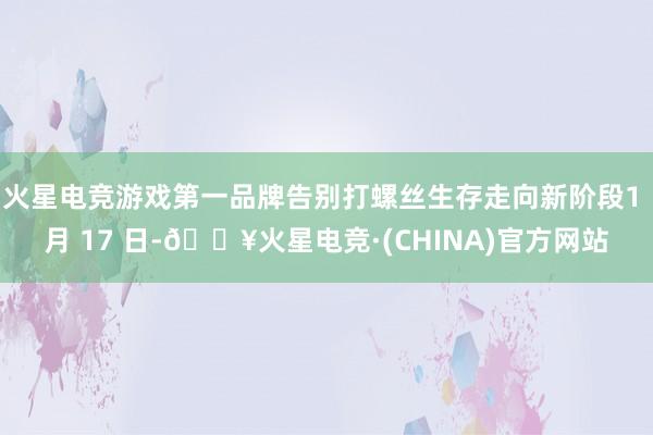 火星电竞游戏第一品牌告别打螺丝生存走向新阶段1 月 17 日-🔥火星电竞·(CHINA)官方网站