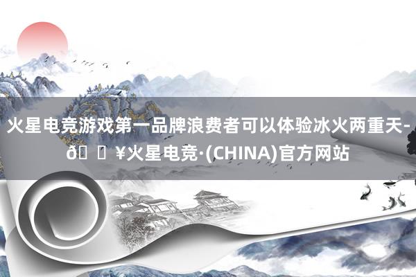 火星电竞游戏第一品牌浪费者可以体验冰火两重天-🔥火星电竞·(CHINA)官方网站