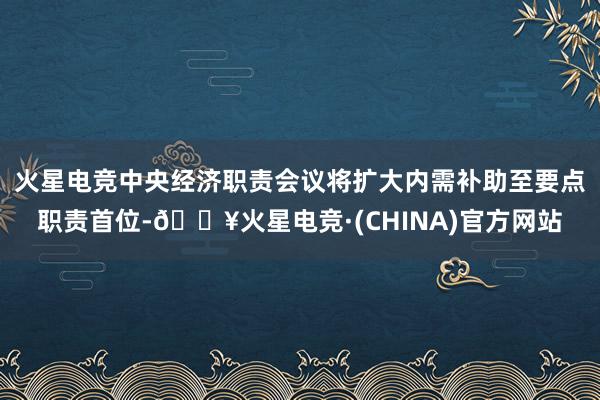 火星电竞中央经济职责会议将扩大内需补助至要点职责首位-🔥火星电竞·(CHINA)官方网站