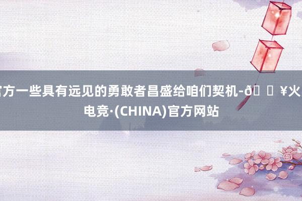 官方一些具有远见的勇敢者昌盛给咱们契机-🔥火星电竞·(CHINA)官方网站