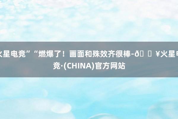火星电竞”“燃爆了！画面和殊效齐很棒-🔥火星电竞·(CHINA)官方网站