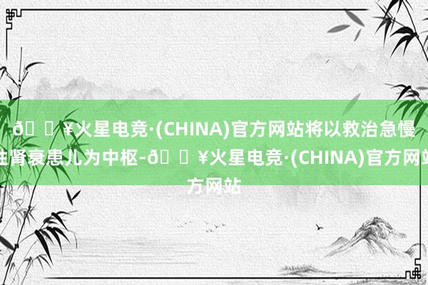 🔥火星电竞·(CHINA)官方网站将以救治急慢性肾衰患儿为中枢-🔥火星电竞·(CHINA)官方网站