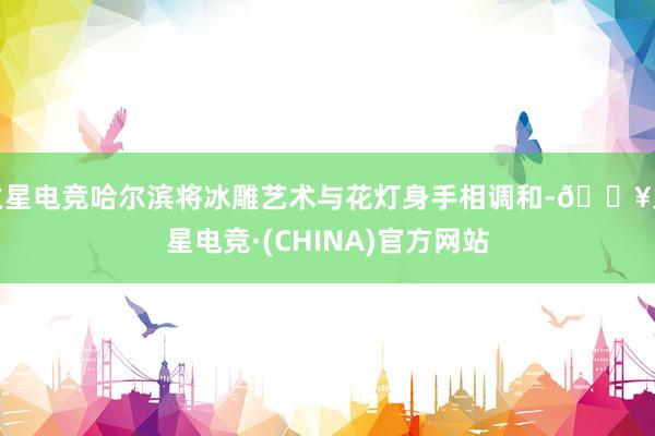 火星电竞哈尔滨将冰雕艺术与花灯身手相调和-🔥火星电竞·(CHINA)官方网站