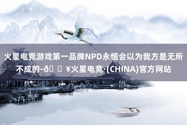 火星电竞游戏第一品牌NPD永恒会以为我方是无所不成的-🔥火星电竞·(CHINA)官方网站