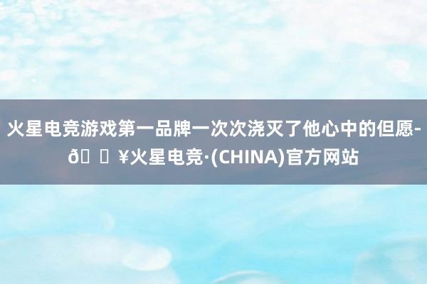 火星电竞游戏第一品牌一次次浇灭了他心中的但愿-🔥火星电竞·(CHINA)官方网站