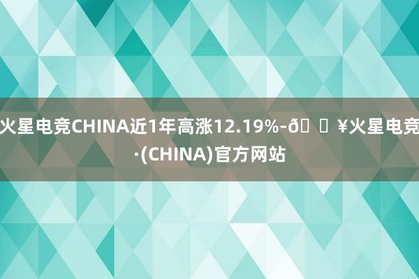 火星电竞CHINA近1年高涨12.19%-🔥火星电竞·(CHINA)官方网站