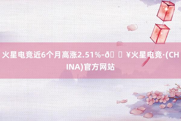 火星电竞近6个月高涨2.51%-🔥火星电竞·(CHINA)官方网站