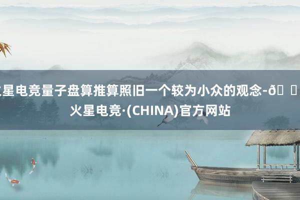 火星电竞量子盘算推算照旧一个较为小众的观念-🔥火星电竞·(CHINA)官方网站