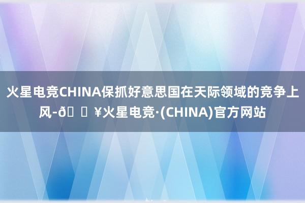 火星电竞CHINA保抓好意思国在天际领域的竞争上风-🔥火星电竞·(CHINA)官方网站