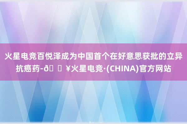 火星电竞百悦泽成为中国首个在好意思获批的立异抗癌药-🔥火星电竞·(CHINA)官方网站