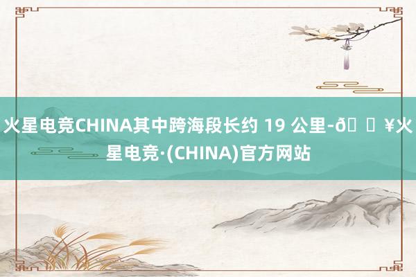 火星电竞CHINA其中跨海段长约 19 公里-🔥火星电竞·(CHINA)官方网站