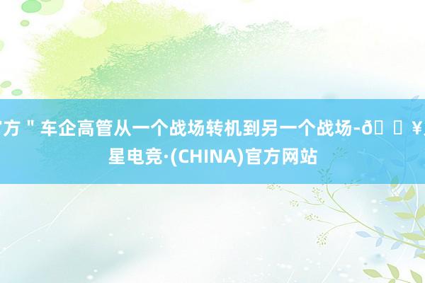 官方＂车企高管从一个战场转机到另一个战场-🔥火星电竞·(CHINA)官方网站