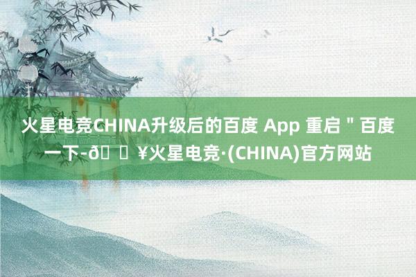 火星电竞CHINA升级后的百度 App 重启＂百度一下-🔥火星电竞·(CHINA)官方网站