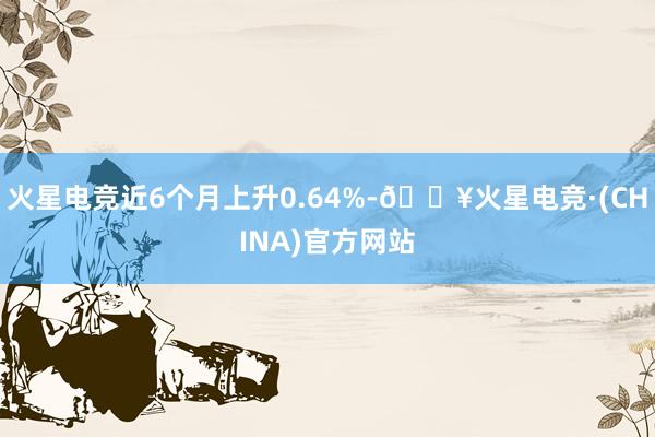 火星电竞近6个月上升0.64%-🔥火星电竞·(CHINA)官方网站