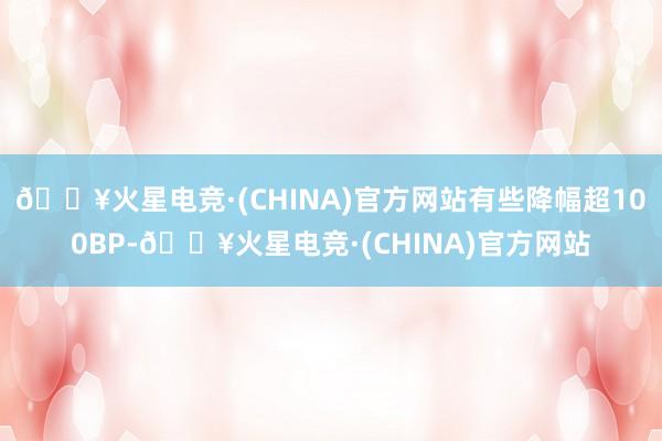 🔥火星电竞·(CHINA)官方网站有些降幅超100BP-🔥火星电竞·(CHINA)官方网站
