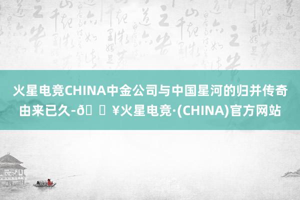 火星电竞CHINA中金公司与中国星河的归并传奇由来已久-🔥火星电竞·(CHINA)官方网站