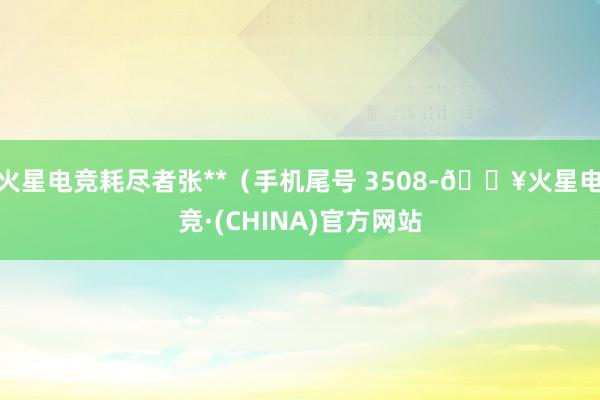 火星电竞耗尽者张**（手机尾号 3508-🔥火星电竞·(CHINA)官方网站
