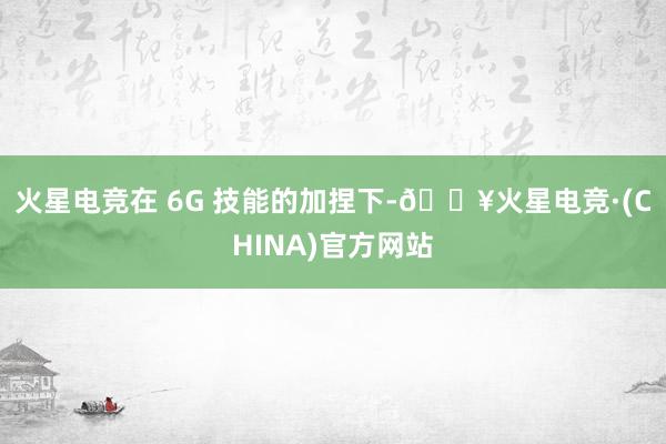 火星电竞在 6G 技能的加捏下-🔥火星电竞·(CHINA)官方网站