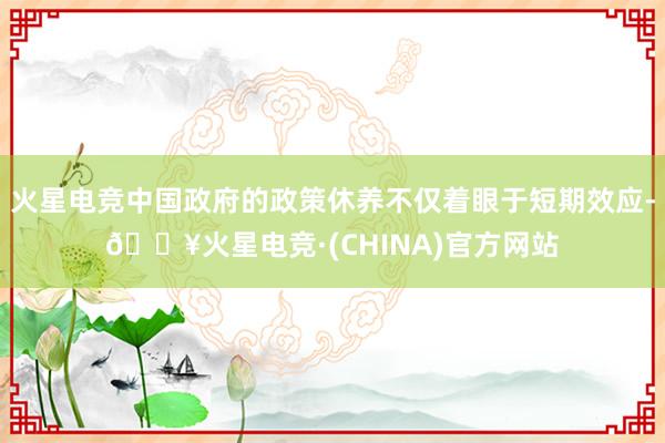 火星电竞中国政府的政策休养不仅着眼于短期效应-🔥火星电竞·(CHINA)官方网站