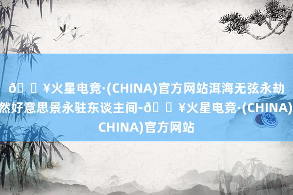 🔥火星电竞·(CHINA)官方网站洱海无弦永劫琴”的当然好意思景永驻东谈主间-🔥火星电竞·(CHINA)官方网站