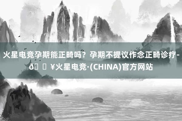 火星电竞孕期能正畸吗？孕期不提议作念正畸诊疗-🔥火星电竞·(CHINA)官方网站